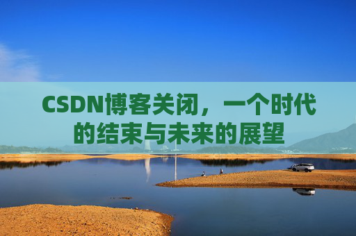 CSDN博客关闭，一个时代的结束与未来的展望